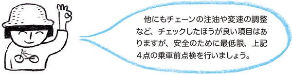 　他にもチェーンの注油や変速の調整など、チェックしたほうが良い項目はありますが、安全のために最低限、上記４点の乗車前点検を行いましょう。